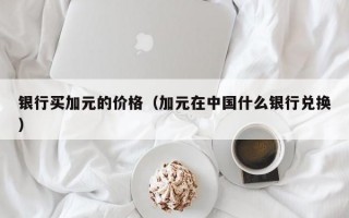 银行买加元的价格（加元在中国什么银行兑换）