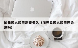 加元换人民币需要多久（加元兑换人民币还会跌吗）