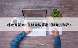 林允儿花100亿韩元购豪宅（林允儿财产）