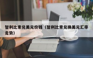 智利比索兑美元价钱（智利比索兑换美元汇率走势）