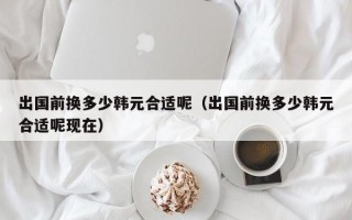 出国前换多少韩元合适呢（出国前换多少韩元合适呢现在）