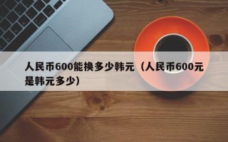 人民币600能换多少韩元（人民币600元是韩元多少）