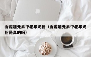 香港加元素中老年奶粉（香港加元素中老年奶粉是真的吗）