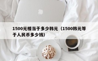 1500元相当于多少韩元（1500韩元等于人民币多少钱）