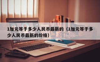 1加元等于多少人民币最新的（1加元等于多少人民币最新的价格）