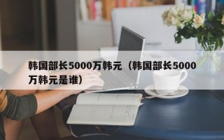 韩国部长5000万韩元（韩国部长5000万韩元是谁）