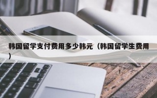 韩国留学支付费用多少韩元（韩国留学生费用）