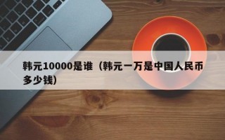 韩元10000是谁（韩元一万是中国人民币多少钱）