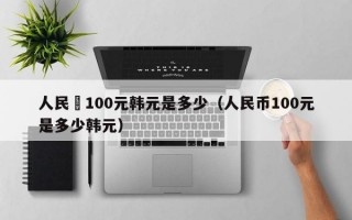 人民帀100元韩元是多少（人民币100元是多少韩元）