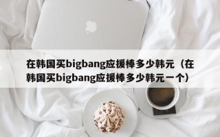 在韩国买bigbang应援棒多少韩元（在韩国买bigbang应援棒多少韩元一个）