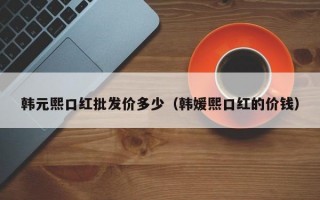 韩元熙口红批发价多少（韩媛熙口红的价钱）