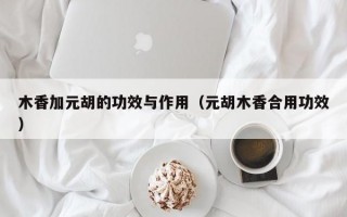 木香加元胡的功效与作用（元胡木香合用功效）