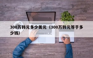 300万韩元多少美元（300万韩元等于多少钱）