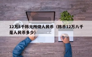 12万8千韩元所烧人民币（韩币12万八千是人民币多少）