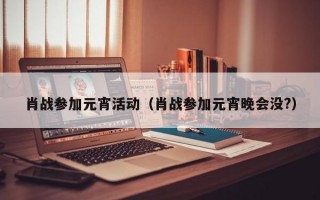 肖战参加元宵活动（肖战参加元宵晚会没?）