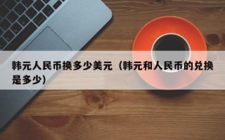 韩元人民币换多少美元（韩元和人民币的兑换是多少）