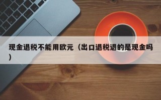 现金退税不能用欧元（出口退税退的是现金吗）