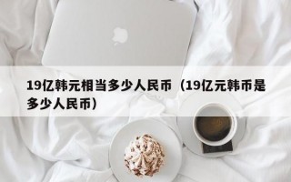 19亿韩元相当多少人民币（19亿元韩币是多少人民币）