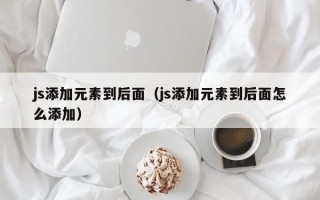 js添加元素到后面（js添加元素到后面怎么添加）