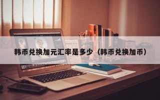 韩币兑换加元汇率是多少（韩币兑换加币）