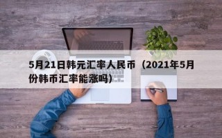 5月21日韩元汇率人民币（2021年5月份韩币汇率能涨吗）