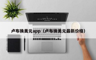 卢布换美元app（卢布换美元最新价格）