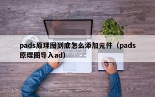 pads原理图到底怎么添加元件（pads原理图导入ad）