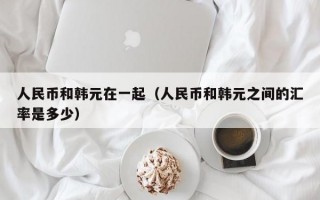 人民币和韩元在一起（人民币和韩元之间的汇率是多少）