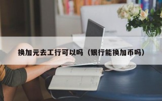 换加元去工行可以吗（银行能换加币吗）