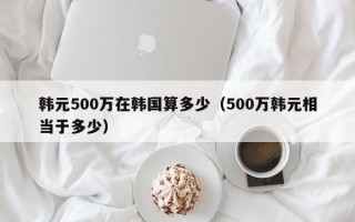 韩元500万在韩国算多少（500万韩元相当于多少）