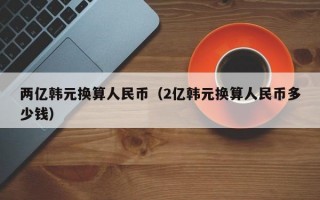 两亿韩元换算人民币（2亿韩元换算人民币多少钱）