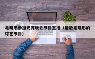 毛晓彤参加元宵晚会节目直播（播放毛晓彤的综艺节目）