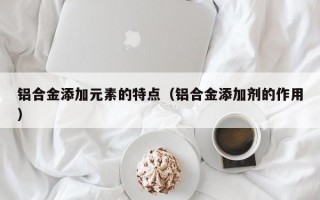 铝合金添加元素的特点（铝合金添加剂的作用）