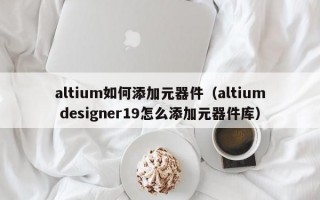 altium如何添加元器件（altium designer19怎么添加元器件库）