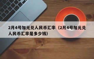 2月4号加元兑人民币汇率（2月4号加元兑人民币汇率是多少钱）