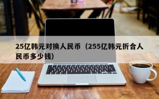 25亿韩元对换人民币（255亿韩元折合人民币多少钱）