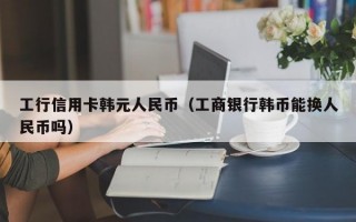 工行信用卡韩元人民币（工商银行韩币能换人民币吗）