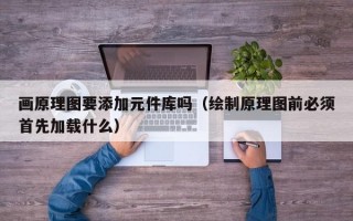 画原理图要添加元件库吗（绘制原理图前必须首先加载什么）