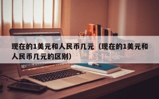 现在的1美元和人民币几元（现在的1美元和人民币几元的区别）