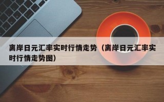 离岸日元汇率实时行情走势（离岸日元汇率实时行情走势图）