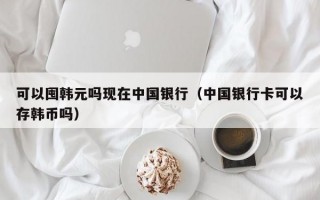 可以囤韩元吗现在中国银行（中国银行卡可以存韩币吗）