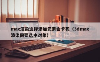 max渲染选择添加元素会卡死（3dmax渲染需要选中对象）