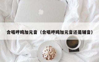 合唱哼鸣加元音（合唱哼鸣加元音还是辅音）