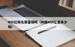 456亿韩元算富裕吗（韩国456亿是多少钱）