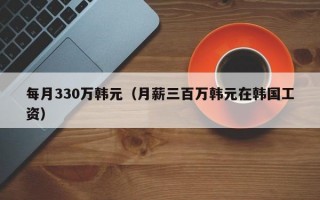 每月330万韩元（月薪三百万韩元在韩国工资）