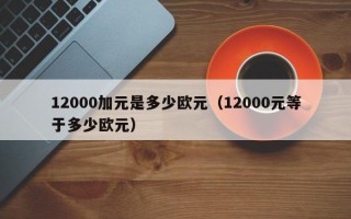 12000加元是多少欧元（12000元等于多少欧元）