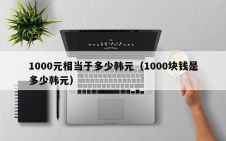 1000元相当于多少韩元（1000块钱是多少韩元）