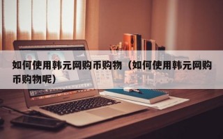 如何使用韩元网购币购物（如何使用韩元网购币购物呢）