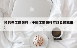 换韩元工商银行（中国工商银行可以兑换韩币）