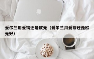 爱尔兰用爱镑还是欧元（爱尔兰用爱镑还是欧元好）